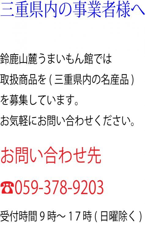 三重県内の事業者様へ　鈴鹿山麓うまいもん館では、三重県内の名産品などの掲載商品を募集しております。まずはお気軽にお問い合わせくださいませ。お問い合わせは 059-378-9203 受付時間9：00～17：00（日曜除く）